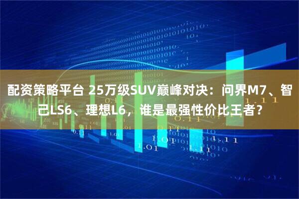 配资策略平台 25万级SUV巅峰对决:问界M7、智己LS6、理想L6,谁是最强性价比王者?