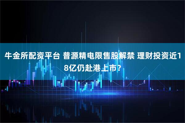 牛金所配资平台 普源精电限售股解禁 理财投资近18亿仍赴港上市?