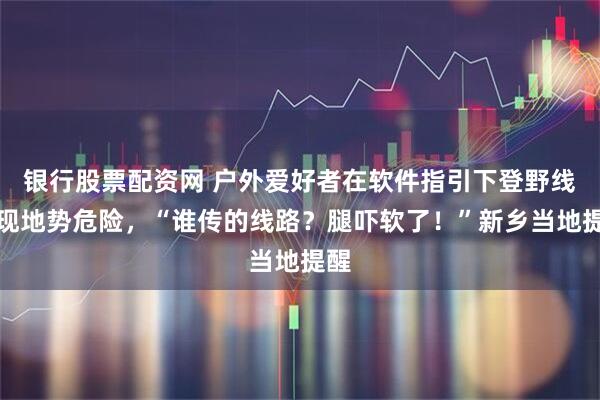 银行股票配资网 户外爱好者在软件指引下登野线发现地势危险,“谁传的线路?腿吓软了!”新乡当地提醒