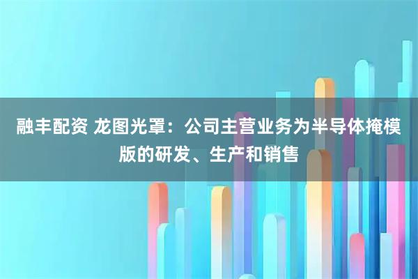 融丰配资 龙图光罩：公司主营业务为半导体掩模版的研发、生产和销售