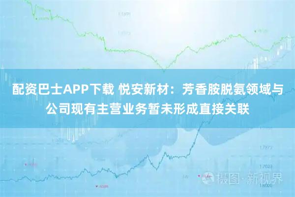配资巴士APP下载 悦安新材：芳香胺脱氨领域与公司现有主营业务暂未形成直接关联