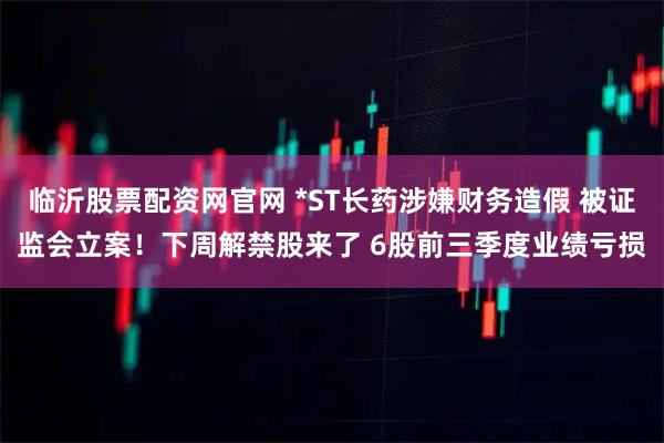 临沂股票配资网官网 *ST长药涉嫌财务造假 被证监会立案!下周解禁股来了 6股前三季度业绩亏损