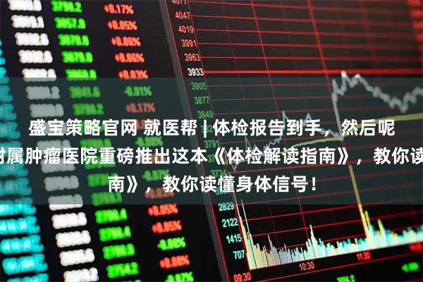 盛宝策略官网 就医帮 | 体检报告到手,然后呢?重庆大学附属肿瘤医院重磅推出这本《体检解读指南》,教你读懂身体信号!