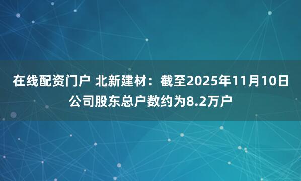 在线配资门户 北新建材：截至2025年11月10日公司股东总户数约为8.2万户