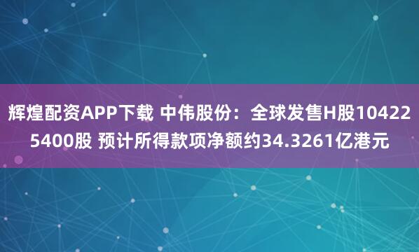 辉煌配资APP下载 中伟股份：全球发售H股104225400股 预计所得款项净额约34.3261亿港元