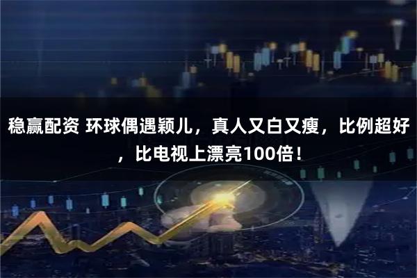 稳赢配资 环球偶遇颖儿，真人又白又瘦，比例超好，比电视上漂亮100倍！