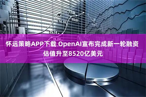 怀远策略APP下载 OpenAI宣布完成新一轮融资 估值升至8520亿美元