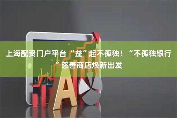 上海配资门户平台 “益”起不孤独！“不孤独银行”慈善商店焕新出发