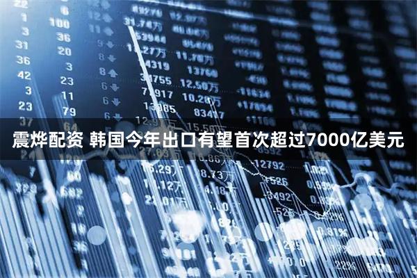 震烨配资 韩国今年出口有望首次超过7000亿美元