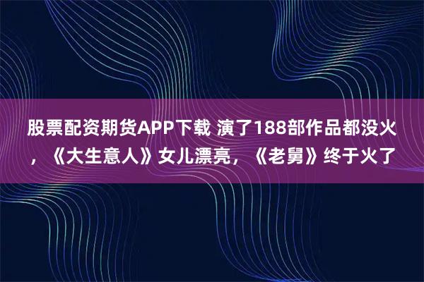 股票配资期货APP下载 演了188部作品都没火，《大生意人》女儿漂亮，《老舅》终于火了