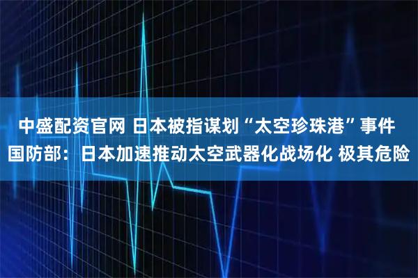 中盛配资官网 日本被指谋划“太空珍珠港”事件 国防部：日本加速推动太空武器化战场化 极其危险