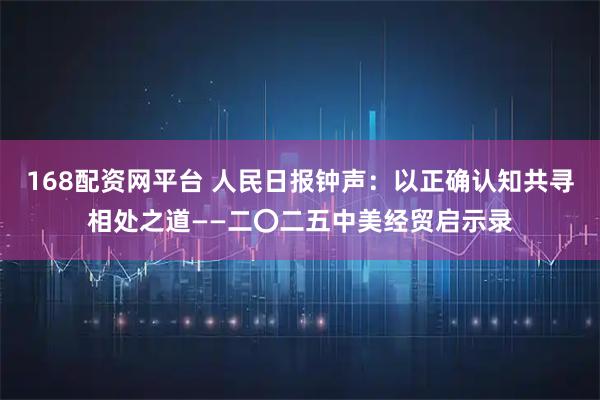 168配资网平台 人民日报钟声:以正确认知共寻相处之道——二〇二五中美经贸启示录