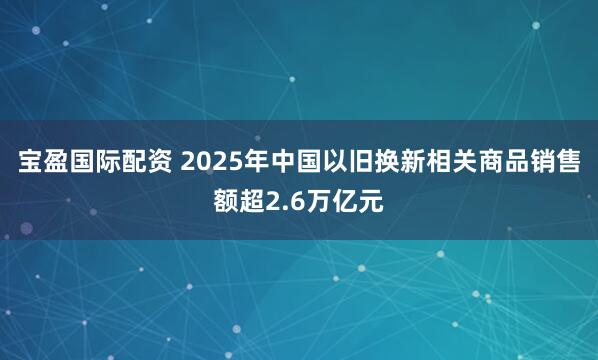 宝盈国际配资 2025年中国以旧换新相关商品销售额超2.6万亿元