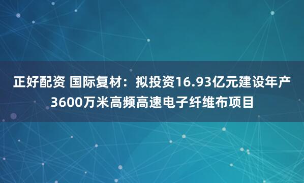 正好配资 国际复材：拟投资16.93亿元建设年产3600万米高频高速电子纤维布项目