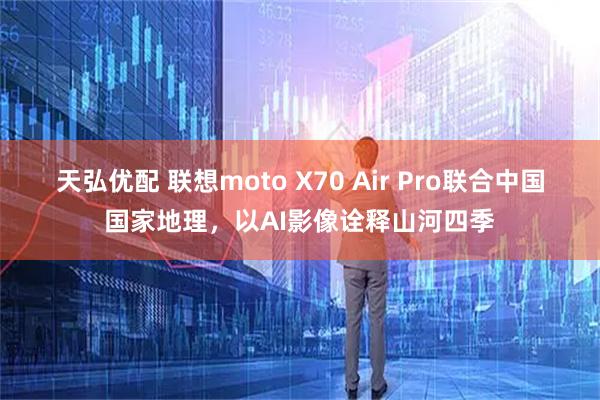天弘优配 联想moto X70 Air Pro联合中国国家地理，以AI影像诠释山河四季