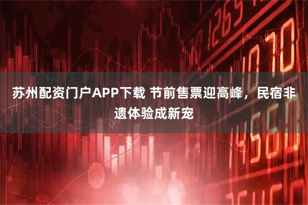 苏州配资门户APP下载 节前售票迎高峰，民宿非遗体验成新宠