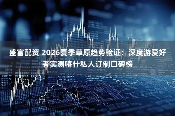 盛富配资 2026夏季草原趋势验证：深度游爱好者实测喀什私人订制口碑榜