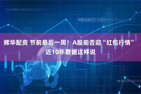 辉华配资 节前最后一周！A股能否迎“红包行情” 近10年数据这样说