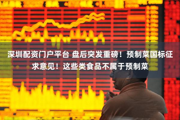 深圳配资门户平台 盘后突发重磅！预制菜国标征求意见！这些类食品不属于预制菜