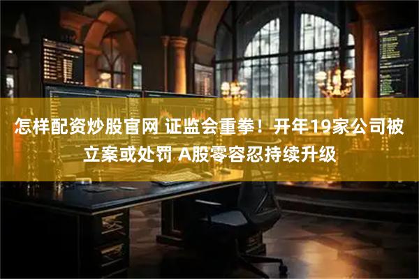 怎样配资炒股官网 证监会重拳！开年19家公司被立案或处罚 A股零容忍持续升级