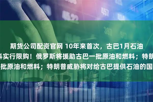 期货公司配资官网 10年来首次，古巴1月石油进口量降至0，将对燃料实行限购！俄罗斯将援助古巴一批原油和燃料；特朗普威胁将对给古巴提供石油的国家加税