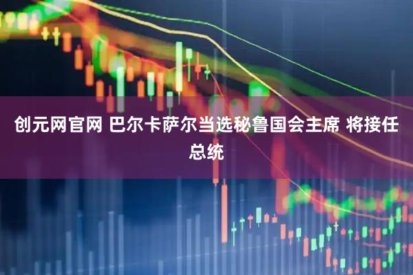 创元网官网 巴尔卡萨尔当选秘鲁国会主席 将接任总统