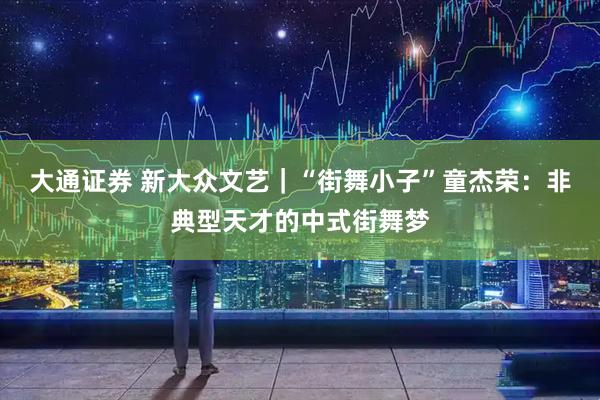 大通证券 新大众文艺｜“街舞小子”童杰荣：非典型天才的中式街舞梦
