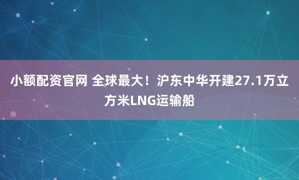 小额配资官网 全球最大!沪东中华开建27.1万立方米LNG运输船