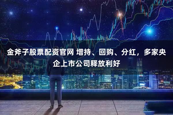金斧子股票配资官网 增持、回购、分红，多家央企上市公司释放利好