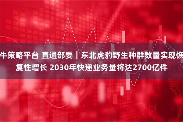 牛策略平台 直通部委｜东北虎豹野生种群数量实现恢复性增长 2030年快递业务量将达2700亿件