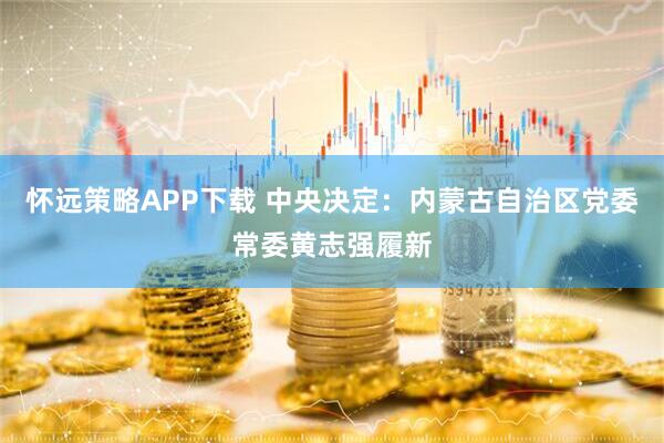 怀远策略APP下载 中央决定：内蒙古自治区党委常委黄志强履新