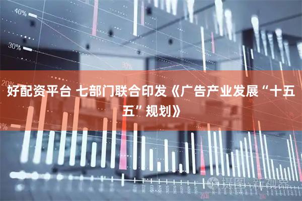 好配资平台 七部门联合印发《广告产业发展“十五五”规划》